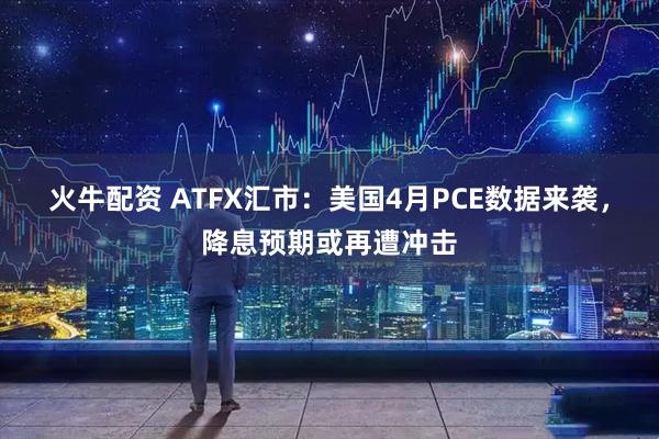 火牛配资 ATFX汇市：美国4月PCE数据来袭，降息预期或再遭冲击