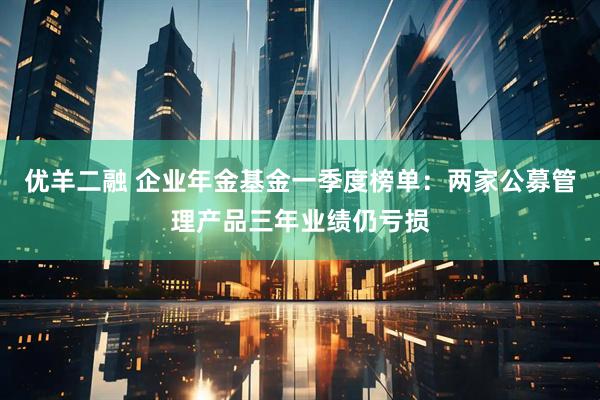优羊二融 企业年金基金一季度榜单：两家公募管理产品三年业绩仍亏损