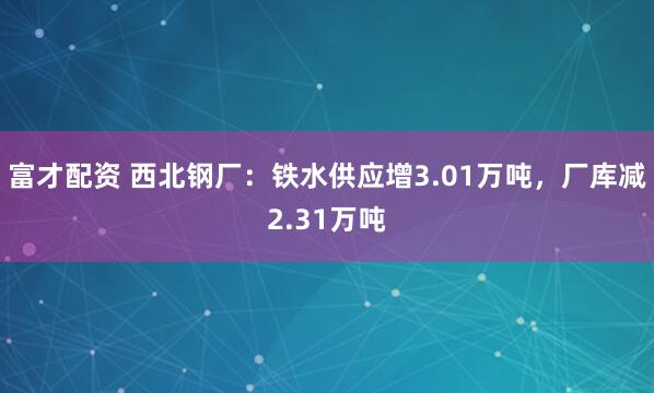 富才配资 西北钢厂：铁水供应增3.01万吨，厂库减2.31万吨