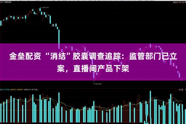 金垒配资 “消结”胶囊调查追踪：监管部门已立案，直播间产品下架
