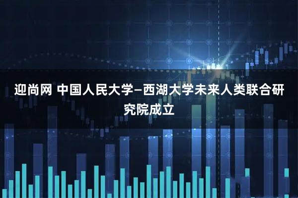 迎尚网 中国人民大学—西湖大学未来人类联合研究院成立