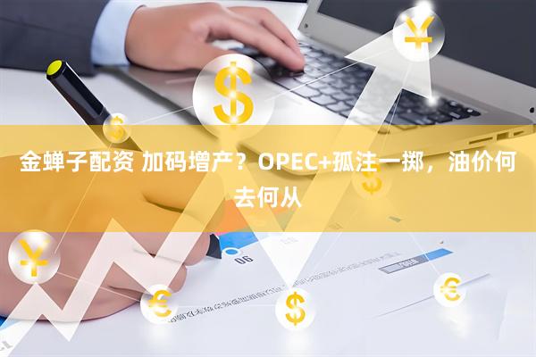 金蝉子配资 加码增产？OPEC+孤注一掷，油价何去何从
