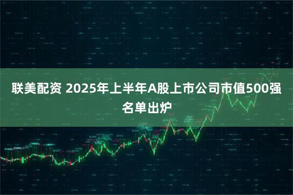 联美配资 2025年上半年A股上市公司市值500强名单出炉