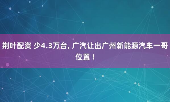 荆叶配资 少4.3万台, 广汽让出广州新能源汽车一哥位置 !