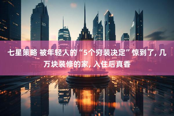 七星策略 被年轻人的“5个穷装决定”惊到了, 几万块装修的家, 入住后真香
