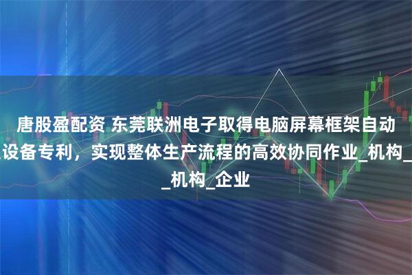 唐股盈配资 东莞联洲电子取得电脑屏幕框架自动组装设备专利，实现整体生产流程的高效协同作业_机构_企业