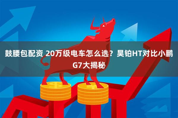鼓腰包配资 20万级电车怎么选？昊铂HT对比小鹏G7大揭秘