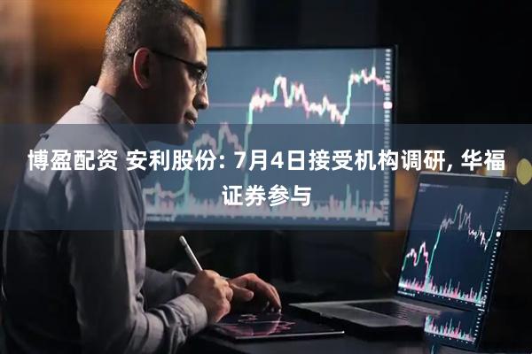 博盈配资 安利股份: 7月4日接受机构调研, 华福证券参与