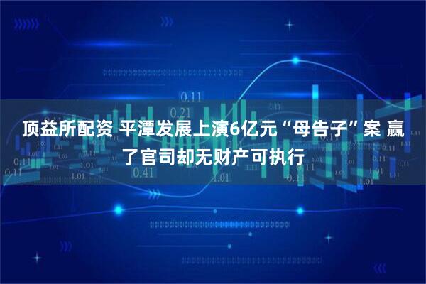 顶益所配资 平潭发展上演6亿元“母告子”案 赢了官司却无财产可执行