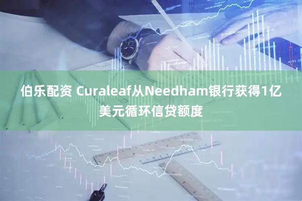 伯乐配资 Curaleaf从Needham银行获得1亿美元循环信贷额度