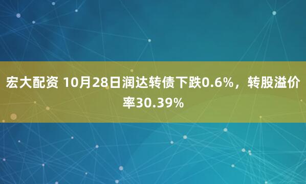 宏大配资 10月28日润达转债下跌0.6%，转股溢价率30.39%