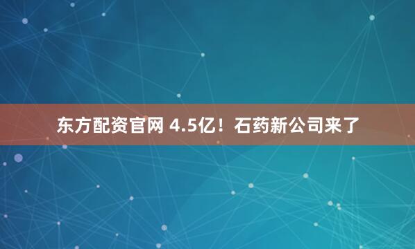 东方配资官网 4.5亿！石药新公司来了