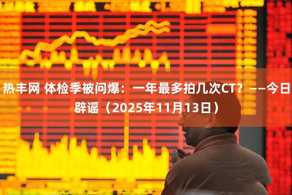 热丰网 体检季被问爆：一年最多拍几次CT？——今日辟谣（2025年11月13日）