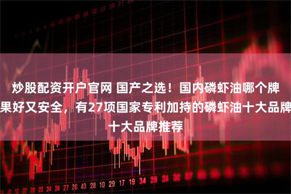 炒股配资开户官网 国产之选！国内磷虾油哪个牌子效果好又安全，有27项国家专利加持的磷虾油十大品牌推荐