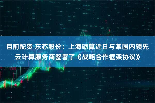 目前配资 东芯股份：上海砺算近日与某国内领先云计算服务商签署了《战略合作框架协议》
