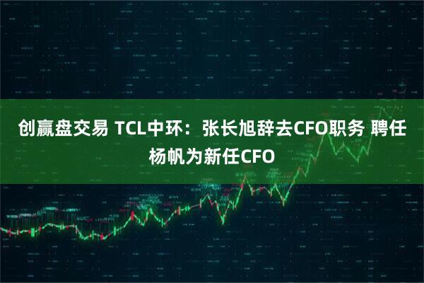 创赢盘交易 TCL中环：张长旭辞去CFO职务 聘任杨帆为新任CFO