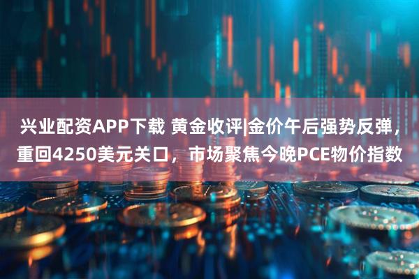兴业配资APP下载 黄金收评|金价午后强势反弹，重回4250美元关口，市场聚焦今晚PCE物价指数