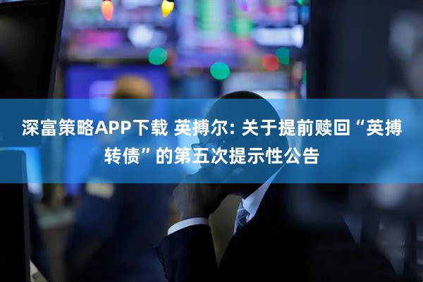 深富策略APP下载 英搏尔: 关于提前赎回“英搏转债”的第五次提示性公告