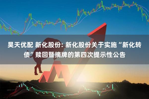 昊天优配 新化股份: 新化股份关于实施“新化转债”赎回暨摘牌的第四次提示性公告