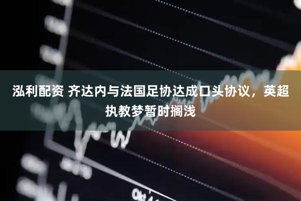 泓利配资 齐达内与法国足协达成口头协议，英超执教梦暂时搁浅