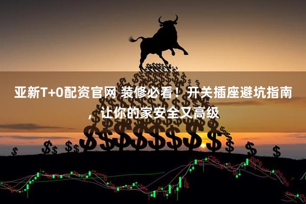 亚新T+0配资官网 装修必看！开关插座避坑指南，让你的家安全又高级