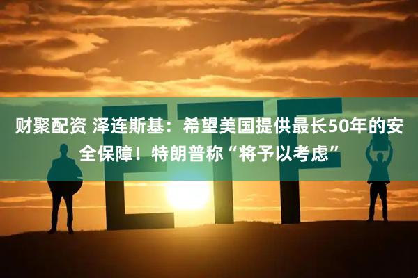 财聚配资 泽连斯基：希望美国提供最长50年的安全保障！特朗普称“将予以考虑”