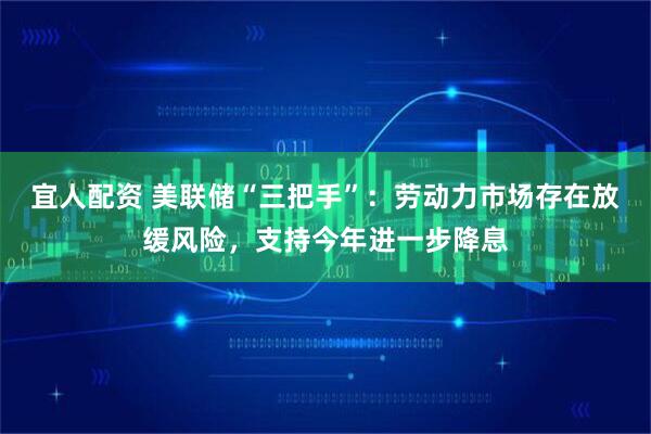 宜人配资 美联储“三把手”：劳动力市场存在放缓风险，支持今年进一步降息