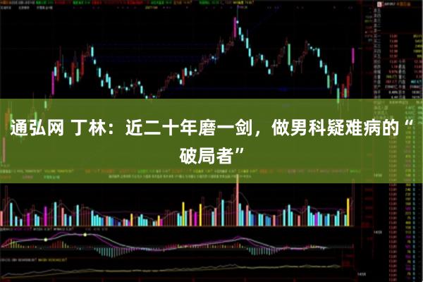 通弘网 丁林：近二十年磨一剑，做男科疑难病的“破局者”